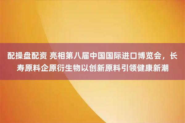 配操盤配資 亮相第八屆中國國際進口博覽會，長壽原料企原衍生物以創新原料引領健康新潮